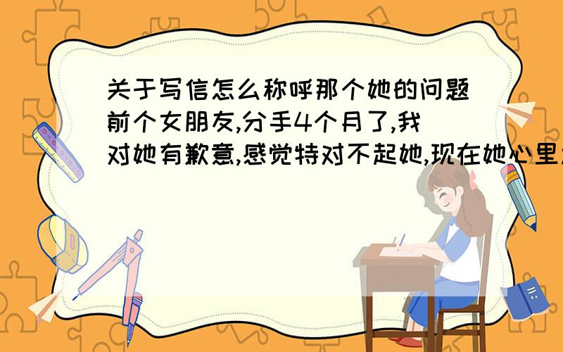 关于写信怎么称呼那个她的问题前个女朋友,分手4个月了,我对她有歉意,感觉特对不起她,现在她心里还有我,我想写封道歉信,信的开头该怎么称呼她? 关于现在的关系,不好称呼亲爱的,直接写