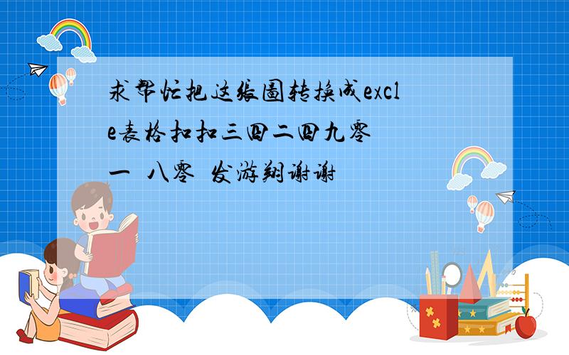 求帮忙把这张图转换成excle表格扣扣三四二四九零   一  八零  发游翔谢谢