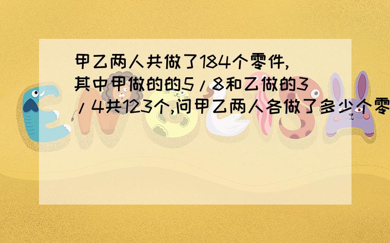 甲乙两人共做了184个零件,其中甲做的的5/8和乙做的3/4共123个,问甲乙两人各做了多少个零件?