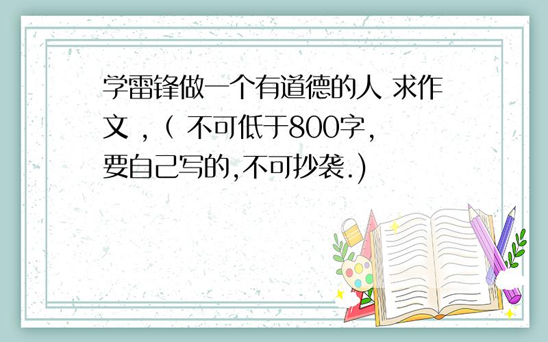 学雷锋做一个有道德的人 求作文 ,（ 不可低于800字,要自己写的,不可抄袭.)