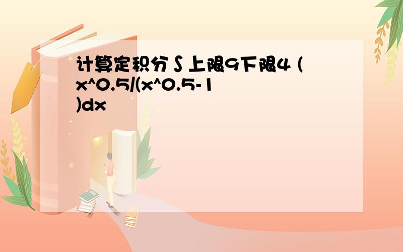 计算定积分∫上限9下限4 (x^0.5/(x^0.5-1)dx