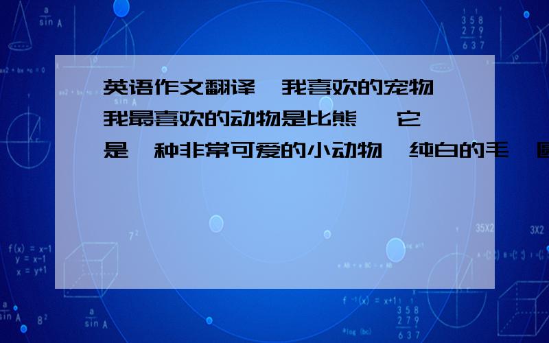 英语作文翻译  我喜欢的宠物我最喜欢的动物是比熊   它是一种非常可爱的小动物  纯白的毛  圆圆的身子 在小学的时候 一次偶然的机会我在电视上看到了这么个小动物  之后只要是听到谁说