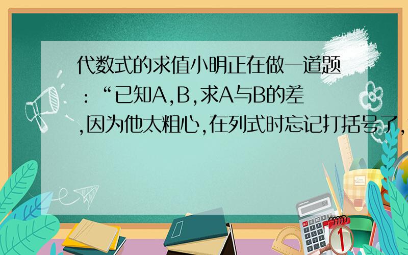 代数式的求值小明正在做一道题：“已知A,B,求A与B的差,因为他太粗心,在列式时忘记打括号了,算出一个错误的结果为：-a^2+8b^2-4C^2,现在只知道A=2a^2+3b^2-3C^2”,请你帮小明找出B的值,并算出正确