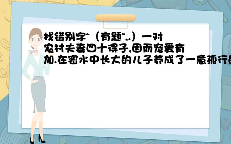 找错别字~（有题~,.）一对农村夫妻四十得子,因而宠爱有加.在密水中长大的儿子养成了一意孤行的皮性,做事毛毛糙糙,就连走路也走不好,时长跌进水田里,很是让望子成龙的父母焦心!找错别