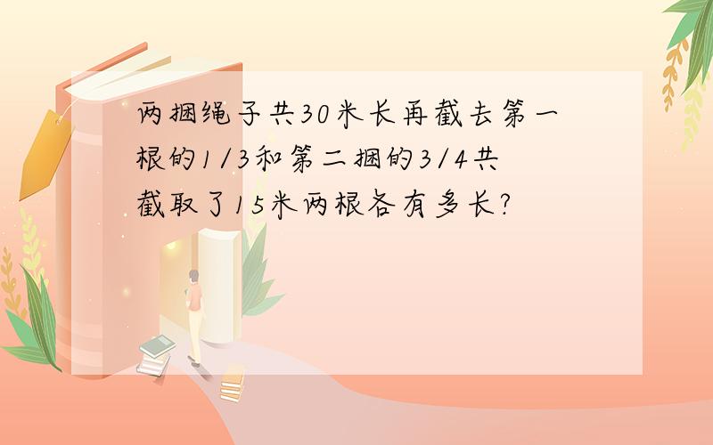 两捆绳子共30米长再截去第一根的1/3和第二捆的3/4共截取了15米两根各有多长?