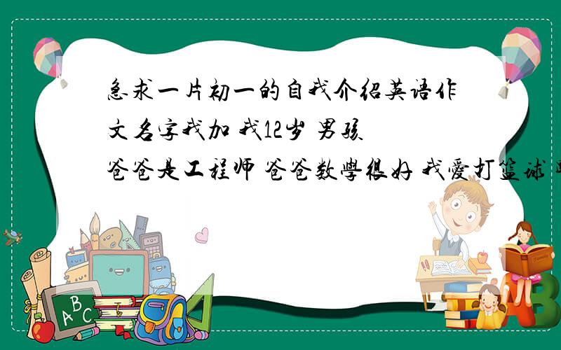 急求一片初一的自我介绍英语作文名字我加 我12岁 男孩 爸爸是工程师 爸爸数学很好 我爱打篮球 踢足球 打羽毛球 和乒乓球 我的数学很好 不过英语语文不行