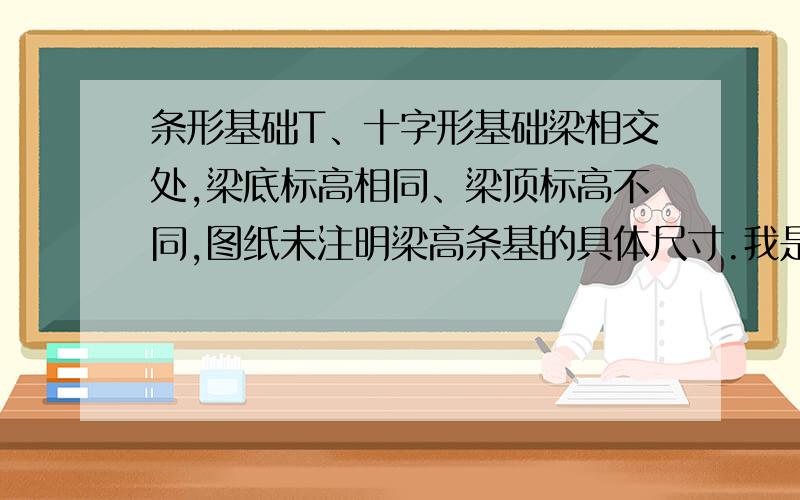 条形基础T、十字形基础梁相交处,梁底标高相同、梁顶标高不同,图纸未注明梁高条基的具体尺寸.我是否将梁高条基交叉到顶端