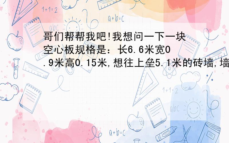 哥们帮帮我吧!我想问一下一块空心板规格是：长6.6米宽0.9米高0.15米,想往上垒5.1米的砖墙,墙规格是：长5.1*宽0.12*高0.9米,墙是靠空心板的一边和一头砌的,请好心人帮我一下,这个空心板能承受