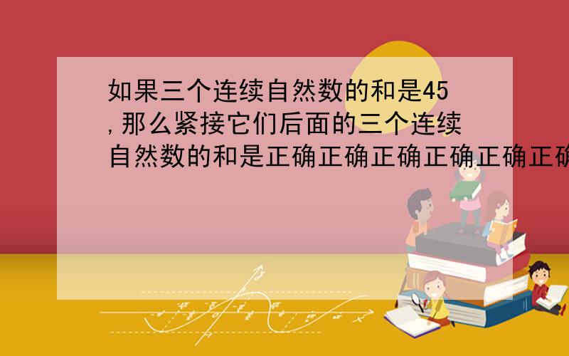 如果三个连续自然数的和是45,那么紧接它们后面的三个连续自然数的和是正确正确正确正确正确正确……速度速度速度速度速度……