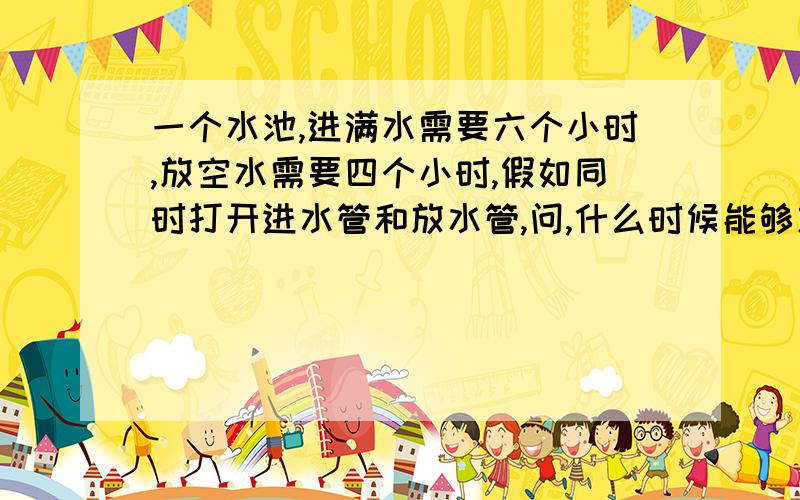 一个水池,进满水需要六个小时,放空水需要四个小时,假如同时打开进水管和放水管,问,什么时候能够放满水池?