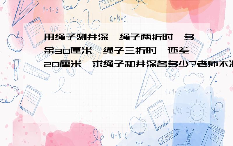 用绳子测井深,绳子两折时,多余30厘米,绳子三折时,还差20厘米,求绳子和井深各多少?老师不准写方程的不要什么X Y虾米的