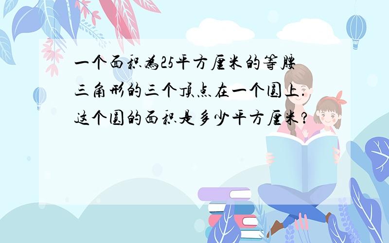 一个面积为25平方厘米的等腰三角形的三个顶点在一个圆上.这个圆的面积是多少平方厘米?