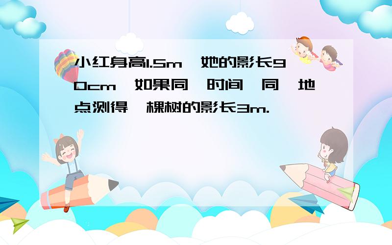 小红身高1.5m,她的影长90cm,如果同一时间、同一地点测得一棵树的影长3m.