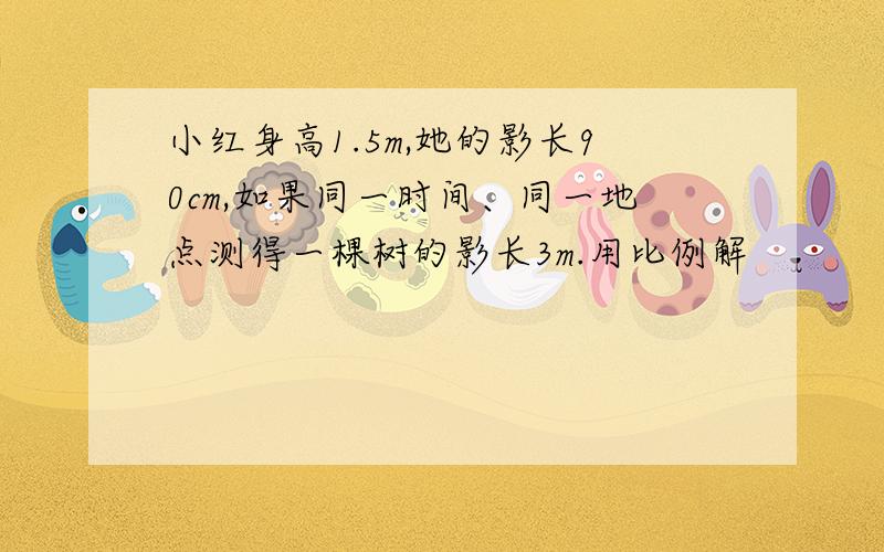 小红身高1.5m,她的影长90cm,如果同一时间、同一地点测得一棵树的影长3m.用比例解