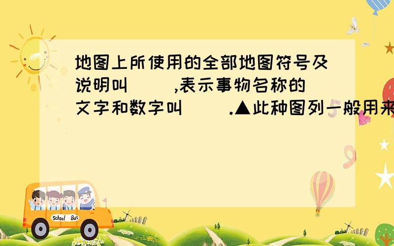 地图上所使用的全部地图符号及说明叫( ),表示事物名称的文字和数字叫（ ).▲此种图列一般用来表示（ ）.最小比例才是（ ）,最大的比例尺是（ ).