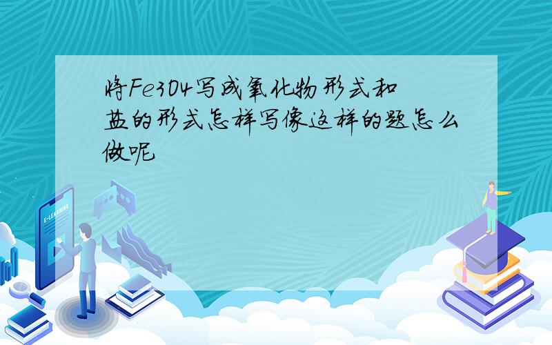 将Fe3O4写成氧化物形式和盐的形式怎样写像这样的题怎么做呢