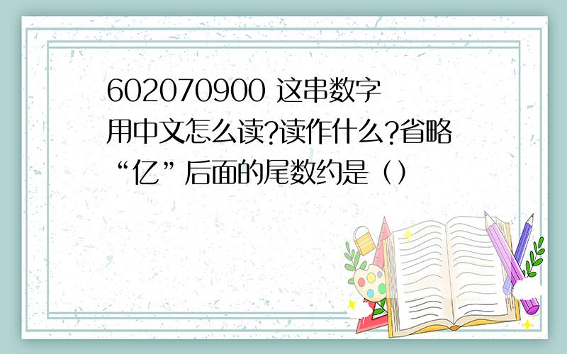 602070900 这串数字用中文怎么读?读作什么?省略“亿”后面的尾数约是（）