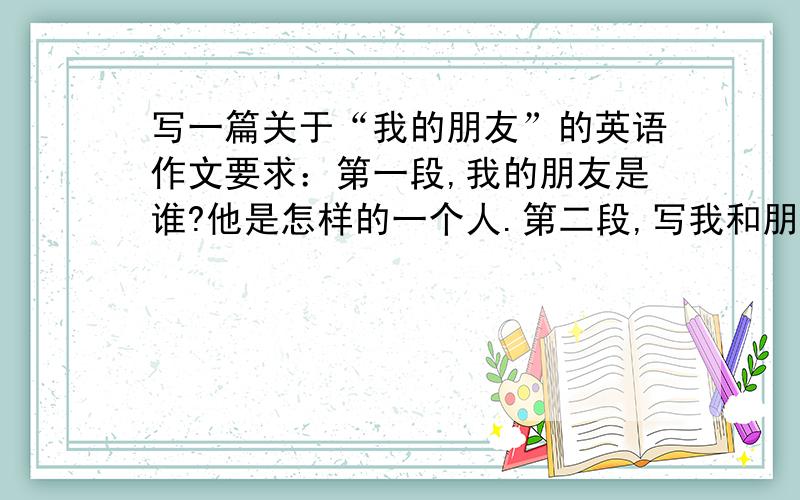 写一篇关于“我的朋友”的英语作文要求：第一段,我的朋友是谁?他是怎样的一个人.第二段,写我和朋友之间难忘的事情.