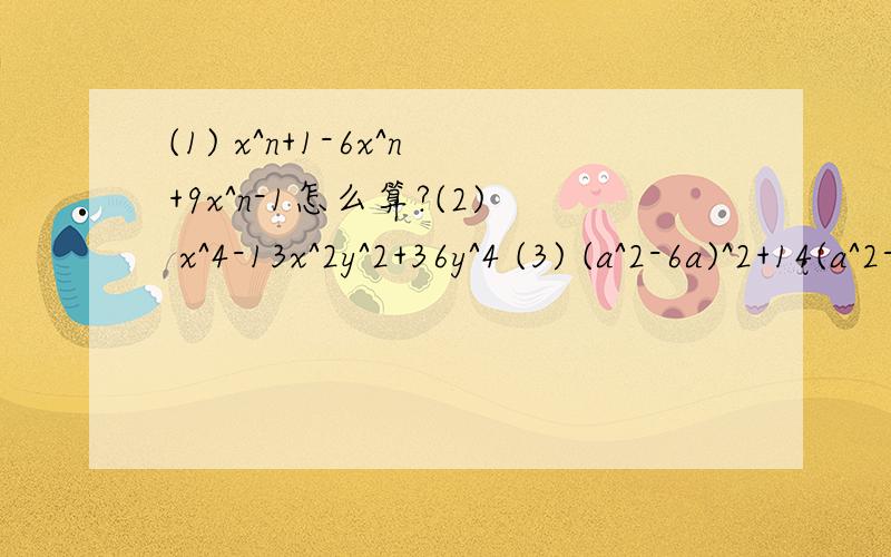 (1) x^n+1-6x^n+9x^n-1怎么算?(2) x^4-13x^2y^2+36y^4 (3) (a^2-6a)^2+14(a^2-6a)+45用因式分解.T_T