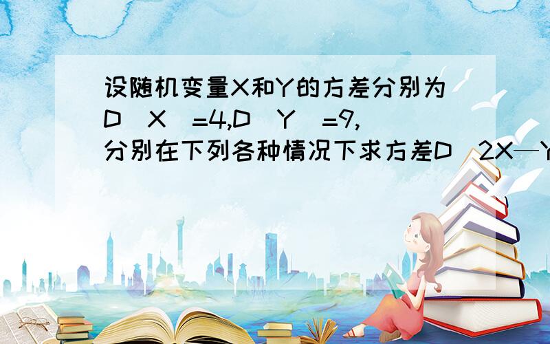 设随机变量X和Y的方差分别为D(X)=4,D(Y)=9,分别在下列各种情况下求方差D(2X—Y)1,X和Y相互独立 2,协方差cov(X,Y)=3 3,相关系数p=1/3