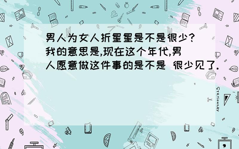 男人为女人折星星是不是很少?我的意思是,现在这个年代,男人愿意做这件事的是不是 很少见了.