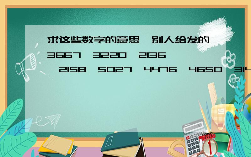 求这些数字的意思,别人给发的3667,3220,2136,2158,5027,4476,4650,3141,3660,3045,1614,4147,3667,3343.3734,3667,4190,3888,1827,2450,2470,4363,3667.1707,3924-------4754,5258,1837,2470,4363,3667.1837,2470,4161,4591,3667,2136,1614.5427,3660,5135