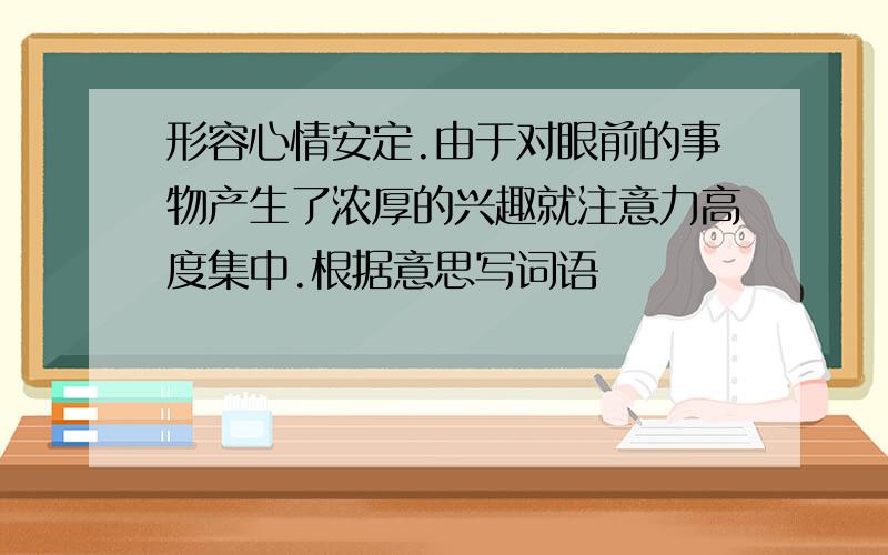 形容心情安定.由于对眼前的事物产生了浓厚的兴趣就注意力高度集中.根据意思写词语