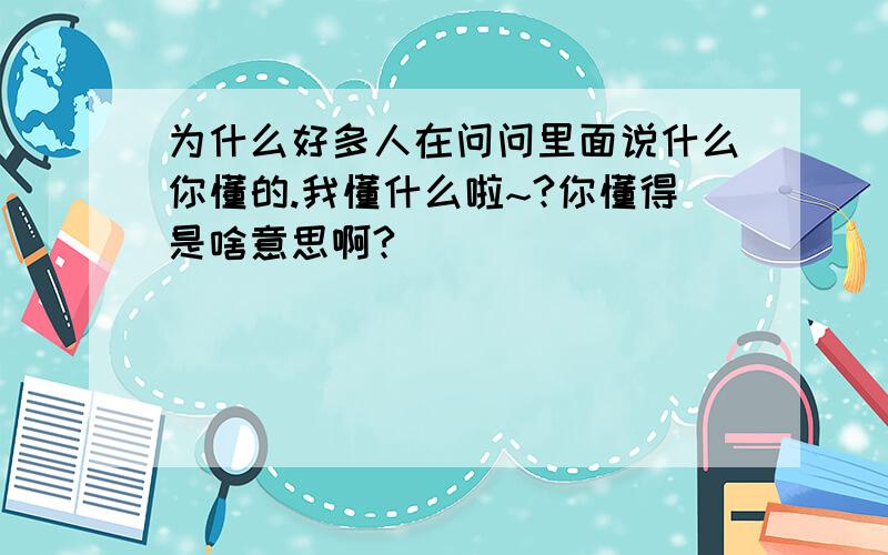 为什么好多人在问问里面说什么你懂的.我懂什么啦~?你懂得是啥意思啊?