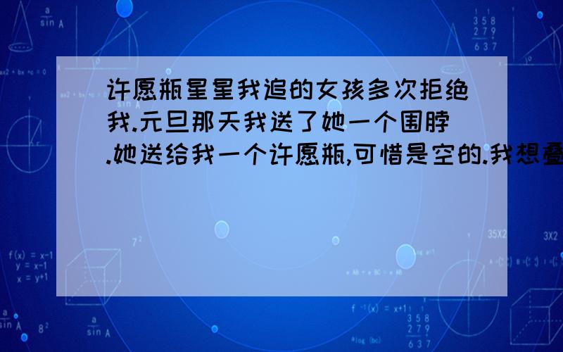 许愿瓶星星我追的女孩多次拒绝我.元旦那天我送了她一个围脖.她送给我一个许愿瓶,可惜是空的.我想叠些星星送给她,让她感动.请问我叠多少比较好.或者我往瓶里写些什么呢?