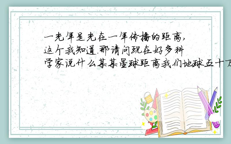 一光年是光在一年传播的距离,这个我知道.那请问现在好多科学家说什么某某星球距离我们地球五十万光年,也就是说光在五十万年传播的距离?这种结论不是胡扯吗?五十万年?谁能等到那个时