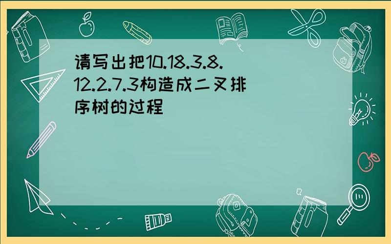 请写出把10.18.3.8.12.2.7.3构造成二叉排序树的过程