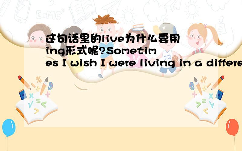 这句话里的live为什么要用ing形式呢?Sometimes I wish I were living in a different time and a different place.这句的living为什么要用ing形式呢?不太懂哦,这不可能是动名词,那这是现在分词对吧?这种情况下为何