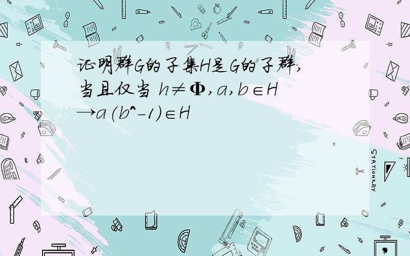 证明群G的子集H是G的子群,当且仅当 h≠Φ,a,b∈H→a(b^-1)∈H