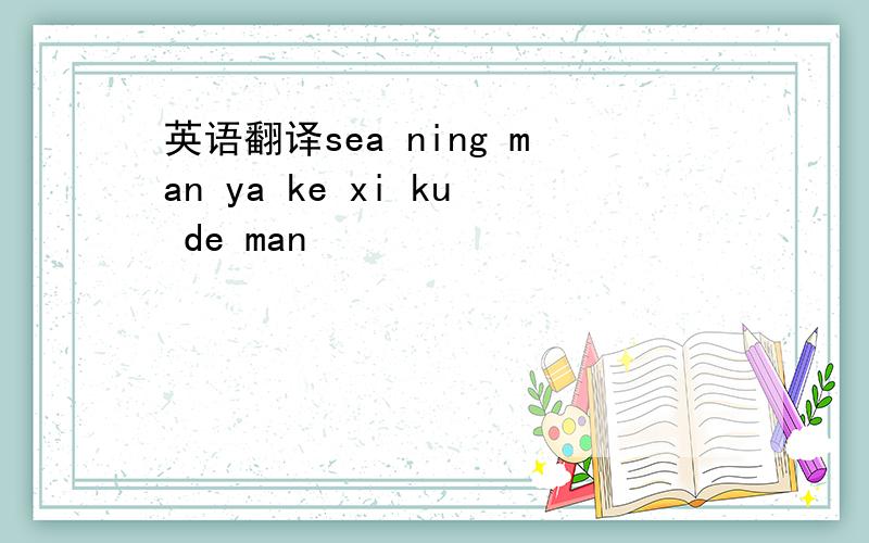 英语翻译sea ning man ya ke xi ku de man