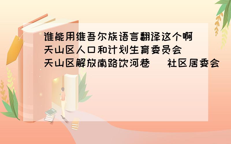 谁能用维吾尔族语言翻译这个啊天山区人口和计划生育委员会 天山区解放南路饮河巷   社区居委会