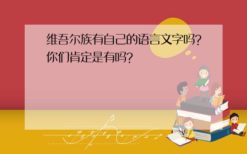 维吾尔族有自己的语言文字吗?你们肯定是有吗?