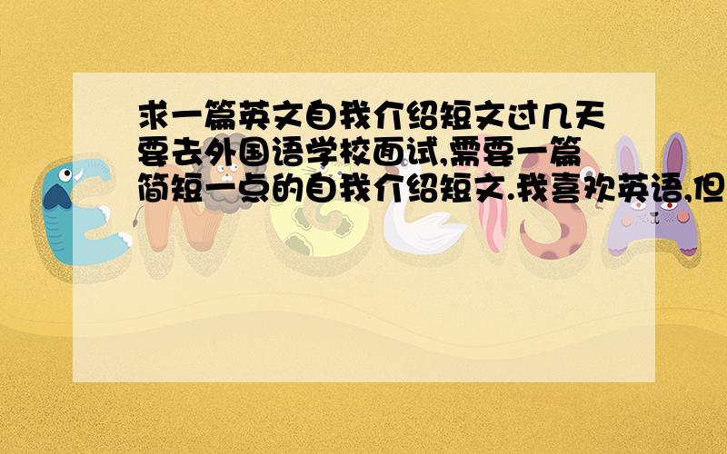 求一篇英文自我介绍短文过几天要去外国语学校面试,需要一篇简短一点的自我介绍短文.我喜欢英语,但是我英语并不是很好,