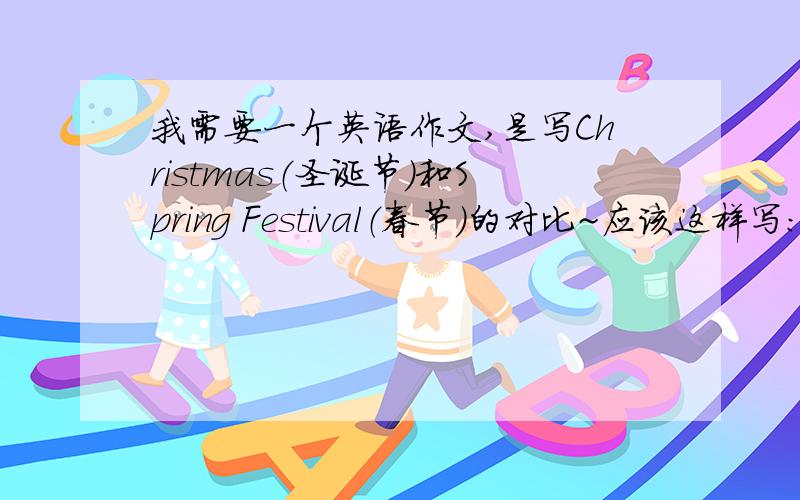 我需要一个英语作文,是写Christmas（圣诞节）和Spring Festival（春节）的对比~应该这样写：先写圣诞节:比如：Before Christmas,poeple dacocate their Christmas trees.接着写春节：比如：During Spring Festival,adul