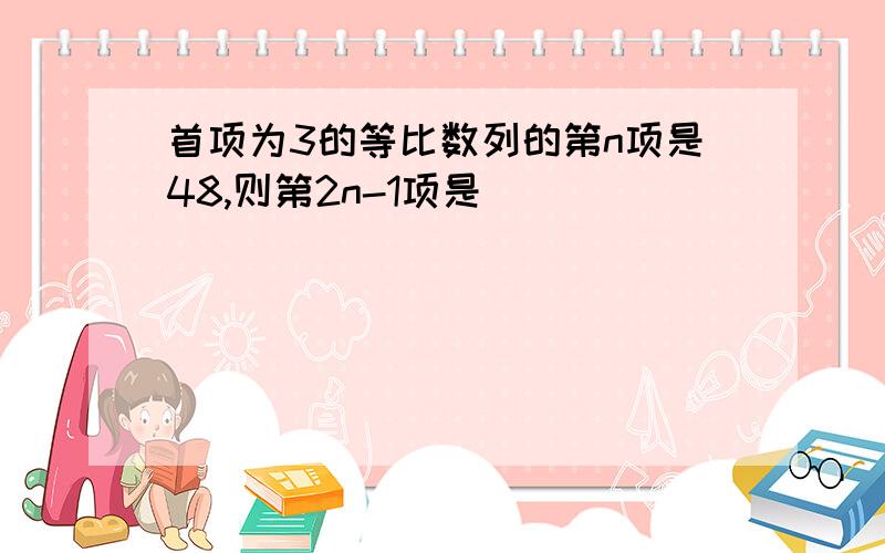 首项为3的等比数列的第n项是48,则第2n-1项是