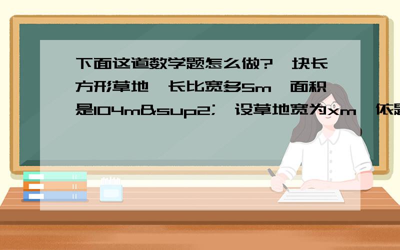 下面这道数学题怎么做?一块长方形草地,长比宽多5m,面积是104m²,设草地宽为xm,依题意列得方程为 __________________,解得它的长为______m,宽为______m．