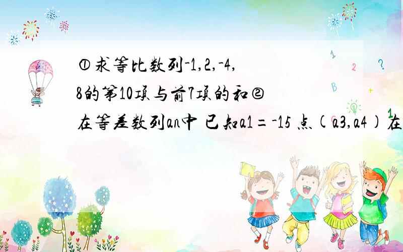 ①求等比数列-1,2,-4,8的第10项与前7项的和② 在等差数列an中 已知a1=-15 点(a3,a4)在直线x-y+2=0上,试求（1）通项an （2）若bn=-an求数列{bn}中所有正数项的和