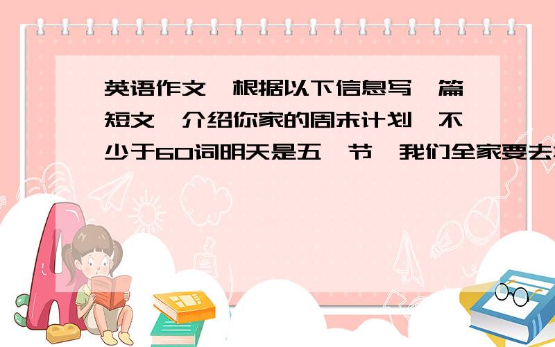 英语作文,根据以下信息写一篇短文,介绍你家的周末计划,不少于60词明天是五一节,我们全家要去北京爬长城,计划呆两天,乘飞机去,坐火车回来.我打算在长城上拍一些美景,妈妈打算带一些吃