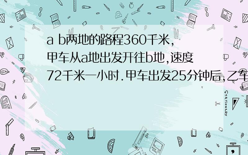 a b两地的路程360千米,甲车从a地出发开往b地,速度72千米一小时.甲车出发25分钟后,乙车从b地开往a地,速度28千米一小时,多长时间两车相遇?（用方程解）甲乙两人在环形跑道上练习跑步,已知环