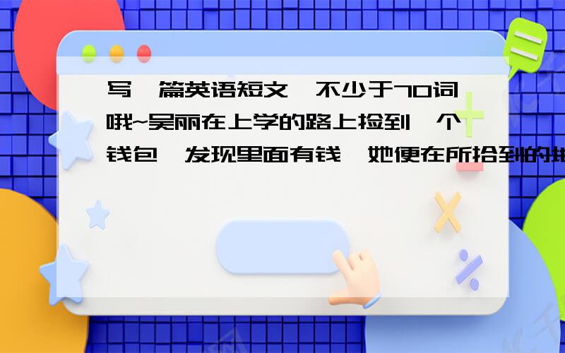 写一篇英语短文,不少于70词哦~吴丽在上学的路上捡到一个钱包,发现里面有钱,她便在所拾到的地方等待失主,后来一个女子领走了钱包