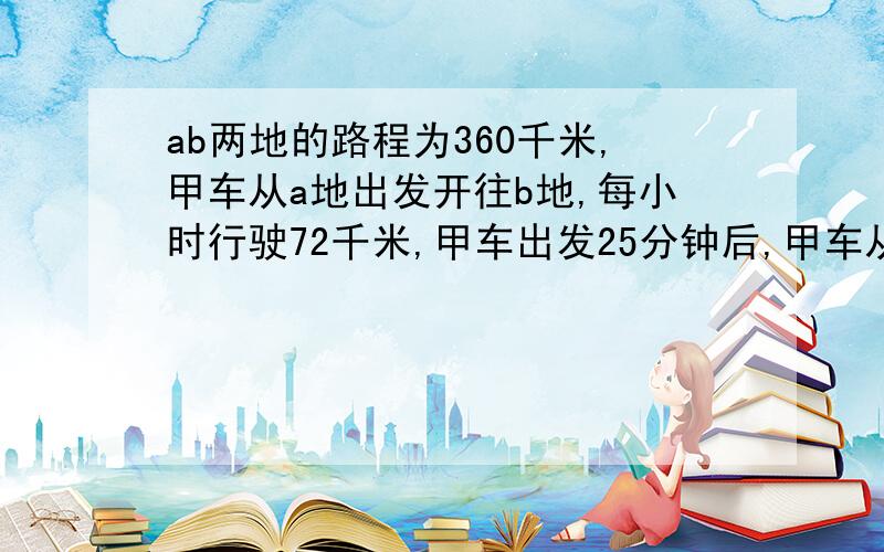 ab两地的路程为360千米,甲车从a地出发开往b地,每小时行驶72千米,甲车出发25分钟后,甲车从b地出发开往a地,每小时行驶48千米,两车相遇后,各车仍按原速度方向继续行驶,那么相遇以后到两车相