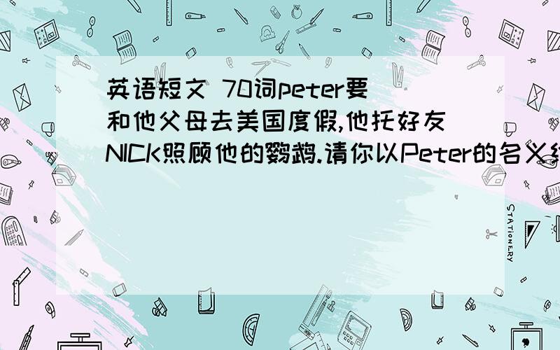 英语短文 70词peter要和他父母去美国度假,他托好友NICK照顾他的鹦鹉.请你以Peter的名义给Nick写一封信,告诉Nick应如何照顾这只鹦鹉.提示词bird food,clean water,give her a clean cabbage,leaf once a week,wash he