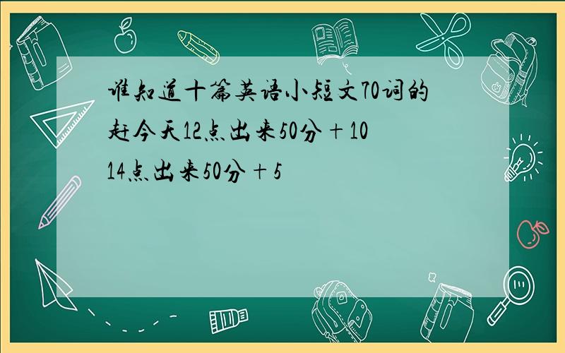 谁知道十篇英语小短文70词的赶今天12点出来50分+1014点出来50分+5