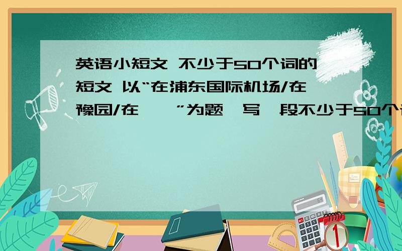 英语小短文 不少于50个词的短文 以“在浦东国际机场/在豫园/在……”为题,写一段不少于50个词的短文