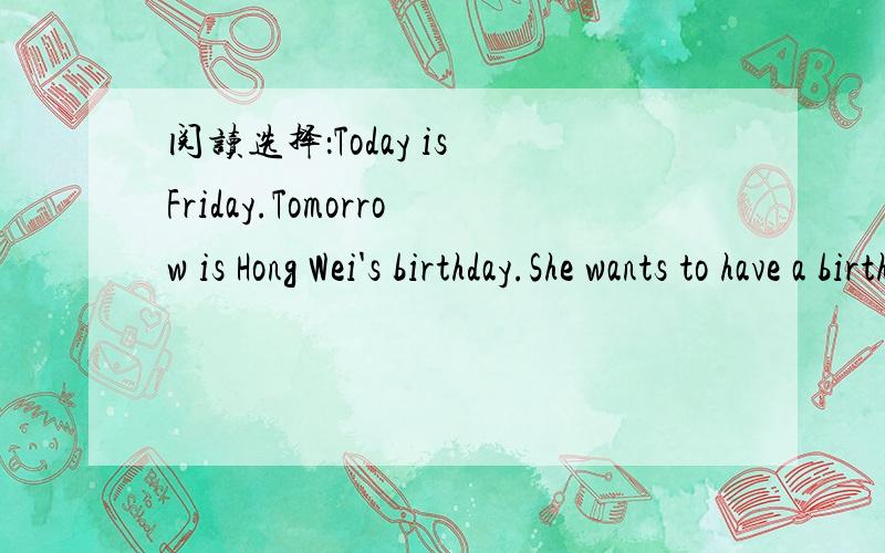 阅读选择：Today is Friday.Tomorrow is Hong Wei's birthday.She wants to have a birthdaynarty at home.Her friends Wang Ping and Li Hui are at a shop.They want to buy a birthday card and a present for her.They often send cards and give presents to