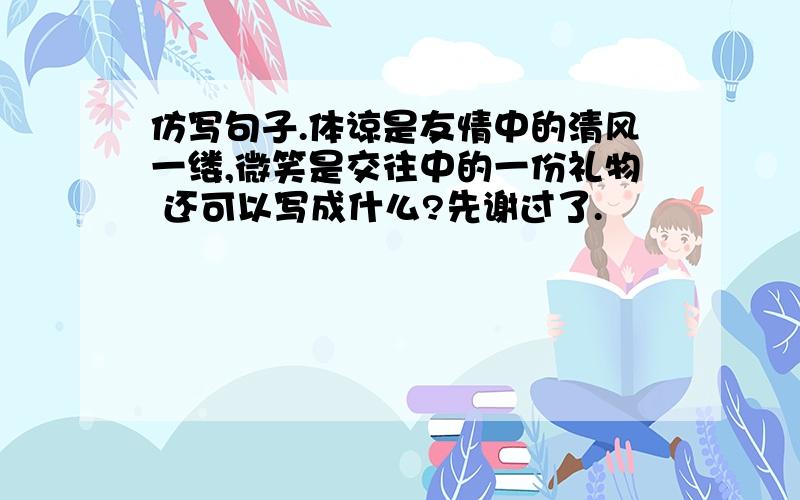 仿写句子.体谅是友情中的清风一缕,微笑是交往中的一份礼物 还可以写成什么?先谢过了.